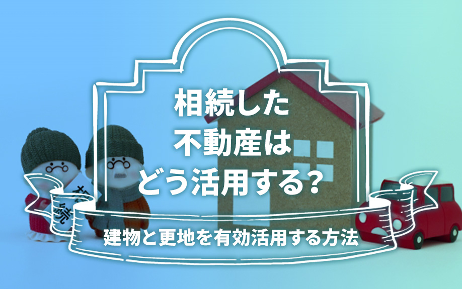 相続した不動産はどう活用する？建物と更地を有効活用する方法