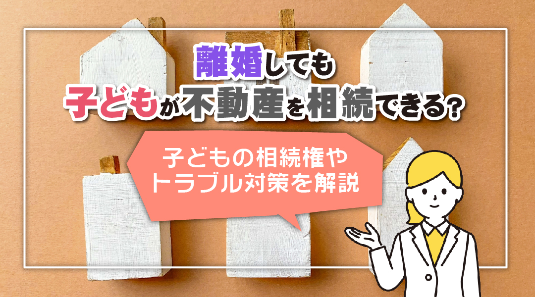 離婚しても子どもが不動産を相続できる?子どもの相続権やトラブル対策を解説